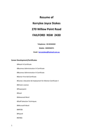 Resume of
Kerrylee Joyce Stokes
270 Willow Point Road
FAILFORD NSW 2430
Telephone: 02 65543432
Mobile: 0420350371
Email: kerrystokes@hotmail.com.au
Career Development/Certificates
ϖRetail III Certificate
ϖBusiness Administration IV Certificate
ϖBusiness Administration III Certificate
ϖSenior First Aid Certificate
ϖCareer, Education & Employment for Women Certificate II
ϖDrivers Licence
ϖPowerpoint
ϖExcel
ϖAdvanced Word
ϖStaff Selection Techniques
ϖMicrosoft Word
ϖMYOB
ϖPayroll
ϖOH&S
1
 