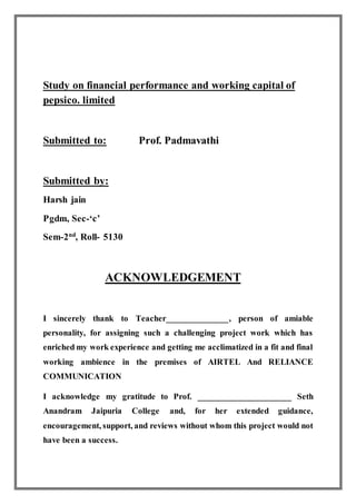 Study on financial performance and working capital of
pepsico. limited
Submitted to: Prof. Padmavathi
Submitted by:
Harsh jain
Pgdm, Sec-‘c’
Sem-2nd
, Roll- 5130
ACKNOWLEDGEMENT
I sincerely thank to Teacher______________, person of amiable
personality, for assigning such a challenging project work which has
enriched my work experience and getting me acclimatized in a fit and final
working ambience in the premises of AIRTEL And RELIANCE
COMMUNICATION
I acknowledge my gratitude to Prof. _____________________ Seth
Anandram Jaipuria College and, for her extended guidance,
encouragement, support, and reviews without whom this project would not
have been a success.
 