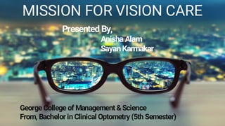 MISSION FOR VISION CARE
GeorgeCollege of Management &Science
From, Bachelor in Clinical Optometry (5th Semester)
Presented By,
AnishaAlam
SayanKarmakar
 