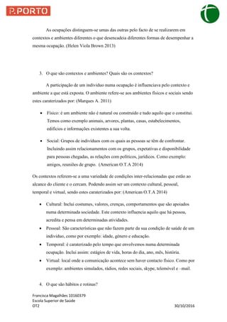 Francisca Magalhães 10160379
Escola Superior de Saúde
OT2 30/10/2016
As ocupações distinguem-se umas das outras pelo facto de se realizarem em
contextos e ambientes diferentes o que desencadeia diferentes formas de desempenhar a
mesma ocupação. (Helen Viola Brown 2013)
3. O que são contextos e ambientes? Quais são os contextos?
A participação de um individuo numa ocupação é influenciava pelo contexto e
ambiente a que está exposta. O ambiente refere-se aos ambientes físicos e sociais sendo
estes caraterizados por: (Marques A. 2011)
 Físico: é um ambiente não é natural ou construído e tudo aquilo que o constitui.
Temos como exemplo animais, arvores, plantas, casas, estabelecimentos,
edifícios e informações existentes a sua volta.
 Social: Grupos de indivíduos com os quais as pessoas se têm de confrontar.
Incluindo assim relacionamentos com os grupos, expetativas e disponibilidade
para pessoas chegadas, as relações com políticos, jurídicos. Como exemplo:
amigos, reuniões de grupo. (American O.T.A 2014)
Os contextos referem-se a uma variedade de condições inter-relacionadas que estão ao
alcance do cliente e o cercam. Podendo assim ser um contexto cultural, pessoal,
temporal e virtual, sendo estes caraterizados por: (American O.T.A 2014)
 Cultural: Inclui costumes, valores, crenças, comportamentos que são apoiados
numa determinada sociedade. Este contexto influencia aquilo que há pessoa,
acredita e pensa em determinadas atividades.
 Pessoal: São características que não fazem parte da sua condição de saúde de um
individuo, como por exemplo: idade, género e educação.
 Temporal: é caraterizado pelo tempo que envolvemos numa determinada
ocupação. Inclui assim: estágios de vida, horas do dia, ano, mês, história.
 Virtual: local onde a comunicação acontece sem haver contacto físico. Como por
exemplo: ambientes simulados, rádios, redes sociais, skype, telemóvel e –mail.
4. O que são hábitos e rotinas?
 