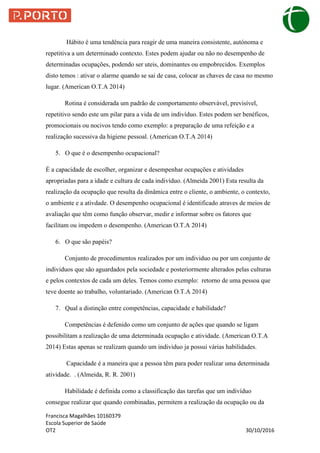 Francisca Magalhães 10160379
Escola Superior de Saúde
OT2 30/10/2016
Hábito é uma tendência para reagir de uma maneira consistente, autónoma e
repetitiva a um determinado contexto. Estes podem ajudar ou não no desempenho de
determinadas ocupações, podendo ser uteis, dominantes ou empobrecidos. Exemplos
disto temos : ativar o alarme quando se sai de casa, colocar as chaves de casa no mesmo
lugar. (American O.T.A 2014)
Rotina é considerada um padrão de comportamento observável, previsível,
repetitivo sendo este um pilar para a vida de um indivíduo. Estes podem ser benéficos,
promocionais ou nocivos tendo como exemplo: a preparação de uma refeição e a
realização sucessiva da higiene pessoal. (American O.T.A 2014)
5. O que é o desempenho ocupacional?
É a capacidade de escolher, organizar e desempenhar ocupações e atividades
apropriadas para a idade e cultura de cada indivíduo. (Almeida 2001) Esta resulta da
realização da ocupação que resulta da dinâmica entre o cliente, o ambiente, o contexto,
o ambiente e a ativdade. O desempenho ocupacional é identificado atraves de meios de
avaliação que têm como função observar, medir e informar sobre os fatores que
facilitam ou impedem o desempenho. (American O.T.A 2014)
6. O que são papéis?
Conjunto de procedimentos realizados por um individuo ou por um conjunto de
individuos que são aguardados pela sociedade e posteriormente alterados pelas culturas
e pelos contextos de cada um deles. Temos como exemplo: retorno de uma pessoa que
teve doente ao trabalho, voluntariado. (American O.T.A 2014)
7. Qual a distinção entre competências, capacidade e habilidade?
Competências é defenido como um conjunto de ações que quando se ligam
possibilitam a realização de uma determinada ocupação e atividade. (American O.T.A
2014) Estas apenas se realizam quando um individuo ja possui várias habilidades.
Capacidade é a maneira que a pessoa têm para poder realizar uma determinada
atividade. . (Almeida, R. R. 2001)
Habilidade é definida como a classificação das tarefas que um indivíduo
consegue realizar que quando combinadas, permitem a realização da ocupação ou da
 