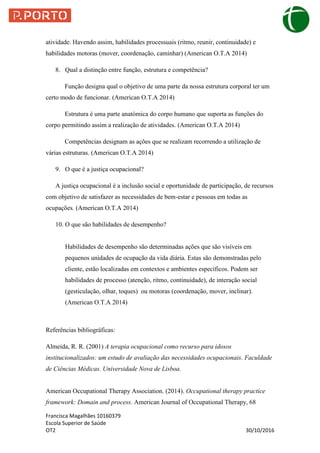 Francisca Magalhães 10160379
Escola Superior de Saúde
OT2 30/10/2016
atividade. Havendo assim, habilidades processuais (ritmo, reunir, continuidade) e
habilidades motoras (mover, coordenação, caminhar) (American O.T.A 2014)
8. Qual a distinção entre função, estrutura e competência?
Função designa qual o objetivo de uma parte da nossa estrutura corporal ter um
certo modo de funcionar. (American O.T.A 2014)
Estrutura é uma parte anatómica do corpo humano que suporta as funções do
corpo permitindo assim a realização de atividades. (American O.T.A 2014)
Competências designam as ações que se realizam recorrendo a utilização de
várias estruturas. (American O.T.A 2014)
9. O que é a justiça ocupacional?
A justiça ocupacional é a inclusão social e oportunidade de participação, de recursos
com objetivo de satisfazer as necessidades de bem-estar e pessoas em todas as
ocupações. (American O.T.A 2014)
10. O que são habilidades de desempenho?
Habilidades de desempenho são determinadas ações que são visíveis em
pequenos unidades de ocupação da vida diária. Estas são demonstradas pelo
cliente, estão localizadas em contextos e ambientes específicos. Podem ser
habilidades de processo (atenção, ritmo, continuidade), de interação social
(gesticulação, olhar, toques) ou motoras (coordenação, mover, inclinar).
(American O.T.A 2014)
Referências bibliográficas:
Almeida, R. R. (2001) A terapia ocupacional como recurso para idosos
institucionalizados: um estudo de avaliação das necessidades ocupacionais. Faculdade
de Ciências Médicas. Universidade Nova de Lisboa.
American Occupational Therapy Association. (2014). Occupational therapy practice
framework: Domain and process. American Journal of Occupational Therapy, 68
 