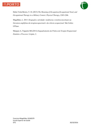 Francisca Magalhães 10160379
Escola Superior de Saúde
OT2 30/10/2016
Helen Viola Brown, V. H. (2013) The Meaning of Occupation,Occupational Need, and
Occupational Therapy in a Military Context. Physical Therapy, 1245-1246.
Magalhães, L. 2013. Ocupação e atividade: tendências e tensõesconceituais na
literatura anglófona da terapiaocupacional e da ciência ocupacional. São Carlos:
UFScar.
Marques A, Trigueiro MJ.(2011) Enquadramento da Prática da Terapia Ocupacional:
Domínio e Processo. Livpsic, 2.
 