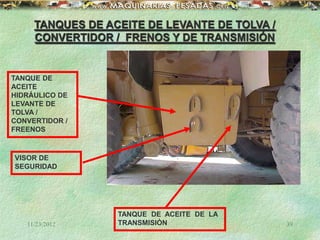 11/23/2012 39
TANQUES DE ACEITE DE LEVANTE DE TOLVA /
CONVERTIDOR / FRENOS Y DE TRANSMISIÓN
TANQUE DE
ACEITE
HIDRÁULICO DE
LEVANTE DE
TOLVA /
CONVERTIDOR /
FREENOS
VISOR DE
SEGURIDAD
TANQUE DE ACEITE DE LA
TRANSMISIÓN
 