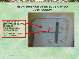 11/23/2012 64
VISOR SUPERIOR DE NIVEL DE A. HYDO
DE DIRECCIÓN
CUANDO EL MOTOR
ESTA APAGADO EL NIVEL
SE DEBE DE
ENCONTRAR EN LA
LINEA SUPERIOR
EN TODO CASO ENTRE
LAS DOS LINEAS
 