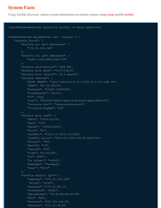 System Facts
Using Ansible discovers various system information on remote systems using setup ansible module
[user@mohamedmoharam1 ansible]$ ansible -m setup webservers
mohamedmoharam2.mylabserver.com | success >> {
"ansible_facts": {
"ansible_all_ipv4_addresses": [
"172.31.103.160"
],
"ansible_all_ipv6_addresses": [
"fe80::1042:b8ff:fef2:99"
],
"ansible_architecture": "x86_64",
"ansible_bios_date": "12/07/2015",
"ansible_bios_version": "4.2.amazon",
"ansible_cmdline": {
"BOOT_IMAGE": "/boot/vmlinuz-3.10.0-229.14.1.el7.x86_64",
"LANG": "en_US.UTF-8",
"console": "ttyS0,115200n8",
"crashkernel": "auto",
"ro": true,
"root": "UUID=0f790447-ebef-4ca0-b229-d0aa1985d57f",
"vconsole.font": "latarcyrheb-sun16",
"vconsole.keymap": "us"
},
"ansible_date_time": {
"date": "2015-12-15",
"day": "15",
"epoch": "1450215305",
"hour": "21",
"iso8601": "2015-12-15T21:35:05Z",
"iso8601_micro": "2015-12-15T21:35:05.565977Z",
"minute": "35",
"month": "12",
"second": "05",
"time": "21:35:05",
"tz": "UTC",
"tz_offset": "+0000",
"weekday": "Tuesday",
"year": "2015"
},
"ansible_default_ipv4": {
"address": "172.31.103.160"
"alias": "eth0",
"gateway": "172.31.96.1",
"interface": "eth0",
"macaddress": "12:42:b8:f2:00:99",
"mtu": 9001,
"netmask": "255.255.240.0",
"network": "172.31.96.0",
 