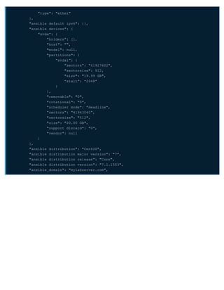 "type": "ether"
},
"ansible_default_ipv6": {},
"ansible_devices": {
"xvda": {
"holders": [],
"host": "",
"model": null,
"partitions": {
"xvda1": {
"sectors": "41927602",
"sectorsize": 512,
"size": "19.99 GB",
"start": "2048"
}
},
"removable": "0",
"rotational": "0",
"scheduler_mode": "deadline",
"sectors": "41943040",
"sectorsize": "512",
"size": "20.00 GB",
"support_discard": "0",
"vendor": null
}
},
"ansible_distribution": "CentOS",
"ansible_distribution_major_version": "7",
"ansible_distribution_release": "Core",
"ansible_distribution_version": "7.1.1503",
"ansible_domain": "mylabserver.com",
 