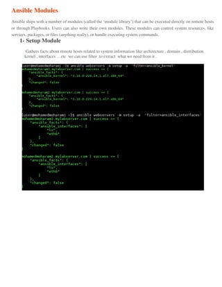 Ansible Modules
Ansible ships with a number of modules (called the ‘module library’) that can be executed directly on remote hosts
or through Playbooks. Users can also write their own modules. These modules can control system resources, like
services, packages, or files (anything really), or handle executing system commands.
1- Setup Module
Gathers facts about remote hosts related to system information like architecture , domain , distribution
kernel , interfaces …etc we can use filter to extract what we need from it .
 