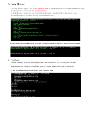 3- Copy Module
The copy module copies a file on the controller node to remote locations. Use the fetch module to copy
files from remote locations to the controller node .
In the following example we copy the /etc/fstab from the controller node to the remote server
mohamedmoharam2.mylabserver.com to /tmp/etc/ directory .
In the following example we use the command module to remove the files from remote group of servers
4- YUM Module
Installs, upgrade, removes, and lists packages and groups with the yum package manager.
As you see in the following example we need to install a package to group of webserver
a) List available group of remote servers in the controller node
 