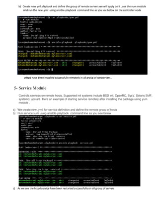 b) Create new yml playbook and define the group of remote servers we will apply on it , use the yum module
And run the new .yml using ansible-playbook command line as you see below on the controller node
c) N
o
w
t
h
e
p
a
c
k
a
g
e
vsftpd have been installed successfully remotely in all group of webservers .
5- Service Module
Controls services on remote hosts. Supported init systems include BSD init, OpenRC, SysV, Solaris SMF,
systemd, upstart . Here an example of starting service remotely after installing the package using yum
module .
a) We create new .yml for service definition and define the remote group of hosts
b) Run service.yum using ansible-palybook command line as you see below
c) As we see the httpd service have been restarted successfully on all group of servers
 