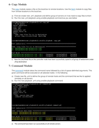 6- Copy Module
The copy module copies a file on the local box to remote locations. Use the fetch module to copy files
from remote locations to the local box.
a) First we create new .yml playbook and define group of servers on it we need to copy files to them
b) Run the new .yml playbook using ansible-playbook command as you see below
c) Now the /etc/fstab file on the controller node have been successfully copied to all group of webservers under
/tmp destination
7- Command Module
The command module takes the command name followed by a list of space-delimited arguments. The
given command will be executed on all selected nodes in the following
a) Create new file .yml to define the group of remote hosts and the command that we like to applied
remotely on all servers
b) Run the new playbook .yml using ansible-playbook command
c) The command have been run successfully on all remote servers
 