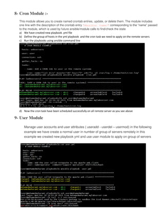8- Cron Module :-
This module allows you to create named crontab entries, update, or delete them. The module includes
one line with the description of the crontab entry "#Ansible: <name>" corresponding to the “name” passed
to the module, which is used by future ansible/module calls to find/check the state
a) We have created new playbook .yml file
b) Define the group of hosts in the yml playbook and the cron task we need to apply on the remote servers
c) Run the playbooks using ansible command line
d) Now the cron task have been scheduled successfully on all remote server as you see above
9- User Module
Manage user accounts and user attributes ( useradd - userdel – usermod) in the following
example we have create a normal user in number of group of servers remotely in this
example we created new playbook yml and use user module to apply on group of servers
 