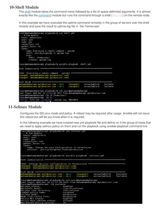 10-Shell Module
The shell module takes the command name followed by a list of space-delimited arguments. It is almost
exactly like the command module but runs the command through a shell (/bin/sh) on the remote node.
In this example we have executed the uptime command remotely in the group of servers over the shell
module and save the result to uptime.log file in the /home/user/
11-Selinux Module
Configures the SELinux mode and policy. A reboot may be required after usage. Ansible will not issue
this reboot but will let you know when it is required.
In the following example we have created new yml playbook file and define on it the group of hosts that
we need to apply selinux policy on them and run the playbook using ansible-playbook command line
 