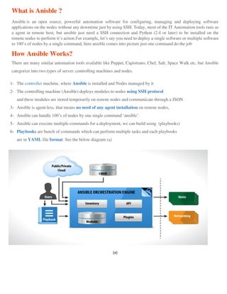 What is Anisble ?
Ansible is an open source, powerful automation software for configuring, managing and deploying software
applications on the nodes without any downtime just by using SSH. Today, most of the IT Automation tools runs as
a agent in remote host, but ansible just need a SSH connection and Python (2.4 or later) to be installed on the
remote nodes to perform it’s action.For example, let’s say you need to deploy a single software or multiple software
to 100’s of nodes by a single command, here ansible comes into picture just one command do the job
How Ansible Works?
There are many similar automation tools available like Puppet, Capistrano, Chef, Salt, Space Walk etc, but Ansible
categorize into two types of server: controlling machines and nodes.
1- The controller machine, where Ansible is installed and Nodes managed by it
2- The controlling machine (Ansible) deploys modules to nodes using SSH protocol
and these modules are stored temporarily on remote nodes and communicate through a JSON
3- Ansible is agent-less, that means no need of any agent installation on remote nodes,
4- Ansible can handle 100’s of nodes by one single command ‘ansible’.
5- Ansible can execute multiple commands for a deployment, we can build using (playbooks)
6- Playbooks are bunch of commands which can perform multiple tasks and each playbooks
are in YAML file format. See the below diagram (a)
(a)
 