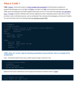 What is YAML ?
YAML (/ˈjæməl/, rhymes with camel) is a human-readable data serialization format that takes concepts from
programming languages such as C, Perl, and Python, and ideas from XML and the data format of electronic mail
YAML syntax was designed to be easily mapped to data types common to most high-level languages: list, associative
array, and scalar.Its familiar indented outline and lean appearance make it especially suited for tasks where humans
are likely to view or edit data structures, such as configuration files, dumping during debugging, and document headers
For more information refer to the following https://en.wikipedia.org/wiki/YAML
--- # Examples
--- # Sample document
--- # Data structure hierarchy is maintained by outline indentation.
receipt: Oz-Ware Purchase Invoice
date: 2012-08-06
customer:
first_name: Dorothy
family_name: Gale
items:
- part_no: A4786
descrip: Water Bucket (Filled)
price: 1.47
quantity: 4
YAML offers an "in-line" style for denoting associative arrays and lists. Here is a sample of the
components.
Lists: - Conventional block format uses a hyphen+space to begin a new item in list.
--- # Favorite movies comment
- Casablanca
- North by Northwest
- The Man Who Wasn't There
Optional inline format is delimited by comma+space and enclosed in brackets (similar to JSON)
--- # Shopping list comment
[milk, pumpkin pie, eggs, juice]
 