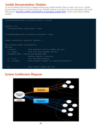 Ansible Documentation: Modules
As we are dealing with an array of modules during using Ansible tutorials. Here we show how to use Ansible
documentation in order to see what modules are available and how to use them. For more information refer to the
following url http://docs.ansible.com/ansible/list_of_packaging_modules.html to know more about available
modules
[root@mohamedmoharam1 ansible]# ansible --version
ansible 1.9.4
configured module search path = None
[root@mohamedmoharam1 ansible]# ansible-doc --help
Usage: ansible-doc [options] [module...]
Show Ansible module documentation
Options:
--version show program's version number and exit
-h, --help show this help message and exit
-M MODULE_PATH, --module-path=MODULE_PATH
Ansible modules/ directory
-l, --list List available modules
-s, --snippet Show playbook snippet for specified module(s)
-v Show version number and exit
System Architecture Diagram
(b)
 