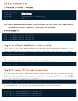 My Environment Setup
Controller Machine – Ansible
Operating System : Centos 7
IP Address : 172.31.16.71
Host-name : mohamedmoharam1.mylabserver.com
User : user
Note: in the real implementation nothing defined as controller node any node can be controller and used for automation
For ansible other soultions like puppet require a master node to work as controller.
Remote Nodes
Node 1: mohamedmoharam2.mylabserver.com
Node 2: mohamedmoharam3.mylabserver.com
Node 3: mohamedmoharam4.mylabserver.com
Step 1: Installing Controlling Machine – Ansible
Fedora users can directly install Ansible through default repository, but if you are using RHEL/CentOS 6, 7, you
have to enable EPEL repo.After configuring epel repository, you can install Ansible using following command.
$ sudo yum install ansible -y
After installed successfully, you can verify the version by executing below command.
# ansible --version
Step 2: Preparing SSH Keys to Remote Hosts
4. To perform any deployment or management from the localhost to remote host first we need to create and copy
the ssh keys to the remote host. In every remote host there will be a user account test First let we create a SSH key
using below command and copy the key to remote hosts.
# ssh-keygen -t rsa
5. After creating SSH Key successfully, now copy the created key to all three remote server’s.
# ssh-copy-id user@mohamedmoharam2.mylabserver.com
# ssh-copy-id user@mohamedmoharam3.mylabserver.com
# ssh-copy-id user@mohamedmoharam4.mylabserver.com
 