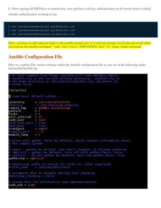 6. After copying all SSH Keys to remote host, now perform a ssh key authentication on all remote hosts to check
whether authentication working or not.
$ ssh test@mohamedmoharam2.mylabserver.com
$ ssh test@mohamedmoharam3.mylabserver.com
$ ssh test@mohamedmoharam4.mylabserver.com
Note : you have to add sudo privilege to the ansible normal user so it will not prompt you for the password when
you execute the ansible command “ user ALL=(ALL) NOPASSWD: ALL” >> using visudo command
Ansible Configuration File
Here we explore The various settings within the Ansible configuration file as you see in the following under
/etc/ansible/ansible.cfg
 