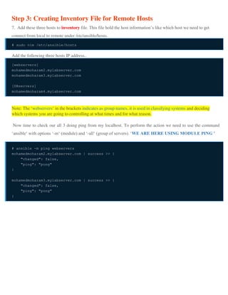Step 3: Creating Inventory File for Remote Hosts
7. Add these three hosts to inventory file. This file hold the host information’s like which host we need to get
connect from local to remote under /etc/ansible/hosts.
# sudo vim /etc/ansible/hosts
Add the following three hosts IP address..
[webservers]
mohamedmoharam2.mylabserver.com
mohamedmoharam3.mylabserver.com
[DBservers]
mohamedmoharam4.mylabserver.com
Note: The ‘webservers‘ in the brackets indicates as group names, it is used in classifying systems and deciding
which systems you are going to controlling at what times and for what reason.
Now time to check our all 3 doing ping from my localhost. To perform the action we need to use the command
‘ansible‘ with options ‘-m‘ (module) and ‘-all‘ (group of servers). ‘WE ARE HERE USING MODULE PING ’
# ansible -m ping webservers
mohamedmoharam2.mylabserver.com | success >> {
"changed": false,
"ping": "pong"
}
mohamedmoharam3.mylabserver.com | success >> {
"changed": false,
"ping": "pong"
}
 