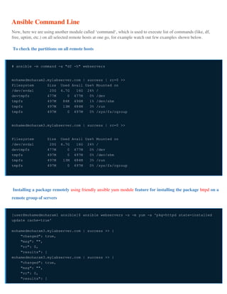 Ansible Command Line
Now, here we are using another module called ‘command‘, which is used to execute list of commands (like, df,
free, uptim, etc.) on all selected remote hosts at one go, for example watch out few examples shown below.
To check the partitions on all remote hosts
# ansible -m command -a "df -h" webservers
mohamedmoharam2.mylabserver.com | success | rc=0 >>
Filesystem Size Used Avail Use% Mounted on
/dev/xvda1 20G 4.7G 16G 24% /
devtmpfs 477M 0 477M 0% /dev
tmpfs 497M 84K 496M 1% /dev/shm
tmpfs 497M 13M 484M 3% /run
tmpfs 497M 0 497M 0% /sys/fs/cgroup
mohamedmoharam3.mylabserver.com | success | rc=0 >>
Filesystem Size Used Avail Use% Mounted on
/dev/xvda1 20G 4.7G 16G 24% /
devtmpfs 477M 0 477M 0% /dev
tmpfs 497M 0 497M 0% /dev/shm
tmpfs 497M 13M 484M 3% /run
tmpfs 497M 0 497M 0% /sys/fs/cgroup
Installing a package remotely using friendly ansible yum module feature for installing the package httpd on a
remote group of servers
[user@mohamedmoharam1 ansible]$ ansible webservers -s -m yum -a 'pkg=httpd state=installed
update_cache=true'
mohamedmoharam3.mylabserver.com | success >> {
"changed": true,
"msg": "",
"rc": 0,
"results": [
mohamedmoharam3.mylabserver.com | success >> {
"changed": true,
"msg": "",
"rc": 0,
"results": [
 