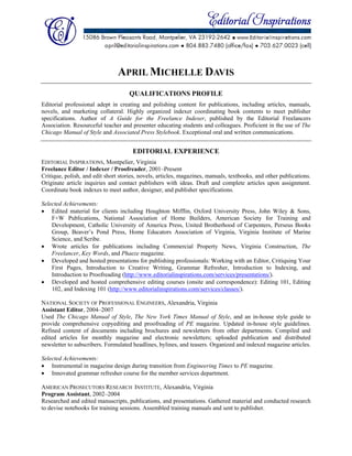  
 
 
 
APRIL MICHELLE DAVIS
QUALIFICATIONS PROFILE
Editorial professional adept in creating and polishing content for publications, including articles, manuals,
novels, and marketing collateral. Highly organized indexer coordinating book contents to meet publisher
specifications. Author of A Guide for the Freelance Indexer, published by the Editorial Freelancers
Association. Resourceful teacher and presenter educating students and colleagues. Proficient in the use of The
Chicago Manual of Style and Associated Press Stylebook. Exceptional oral and written communications.
EDITORIAL EXPERIENCE
EDITORIAL INSPIRATIONS, Montpelier, Virginia
Freelance Editor / Indexer / Proofreader, 2001–Present
Critique, polish, and edit short stories, novels, articles, magazines, manuals, textbooks, and other publications.
Originate article inquiries and contact publishers with ideas. Draft and complete articles upon assignment.
Coordinate book indexes to meet author, designer, and publisher specifications.
Selected Achievements:
 Edited material for clients including Houghton Mifflin, Oxford University Press, John Wiley & Sons,
F+W Publications, National Association of Home Builders, American Society for Training and
Development, Catholic University of America Press, United Brotherhood of Carpenters, Perseus Books
Group, Beaver’s Pond Press, Home Educators Association of Virginia, Virginia Institute of Marine
Science, and Scribe.
 Wrote articles for publications including Commercial Property News, Virginia Construction, The
Freelancer, Key Words, and Phaeze magazine.
 Developed and hosted presentations for publishing professionals: Working with an Editor, Critiquing Your
First Pages, Introduction to Creative Writing, Grammar Refresher, Introduction to Indexing, and
Introduction to Proofreading (http://www.editorialinspirations.com/services/presentations/).
 Developed and hosted comprehensive editing courses (onsite and correspondence): Editing 101, Editing
102, and Indexing 101 (http://www.editorialinspirations.com/services/classes/).
NATIONAL SOCIETY OF PROFESSIONAL ENGINEERS, Alexandria, Virginia
Assistant Editor, 2004–2007
Used The Chicago Manual of Style, The New York Times Manual of Style, and an in-house style guide to
provide comprehensive copyediting and proofreading of PE magazine. Updated in-house style guidelines.
Refined content of documents including brochures and newsletters from other departments. Compiled and
edited articles for monthly magazine and electronic newsletters; uploaded publication and distributed
newsletter to subscribers. Formulated headlines, bylines, and teasers. Organized and indexed magazine articles.
Selected Achievements:
 Instrumental in magazine design during transition from Engineering Times to PE magazine.
 Innovated grammar refresher course for the member services department.
AMERICAN PROSECUTORS RESEARCH INSTITUTE, Alexandria, Virginia
Program Assistant, 2002–2004
Researched and edited manuscripts, publications, and presentations. Gathered material and conducted research
to devise notebooks for training sessions. Assembled training manuals and sent to publisher.
 