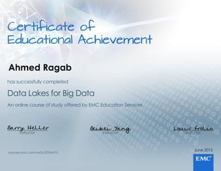 Certificateof
EducationalAchievement
June2015
Instructor
Louis Frolio
Instructor
Beibei Yang
Instructor
Barry Heller
AnonlinecourseofstudyofferedbyEMCEducationServices
DataLakesforBigData
hassuccessfullycompleted
educast.emc.com/verify/2DluArYi
Ahmed Ragab
 