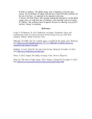 B. Refer to Audience: The global energy crisis is beginning to become more
serious. We are freshman in college and will have to deal with these problems for
the rest of our lives, it is important to be educated on the issue.
C. Review the Main Points: After learning background information one the global
energy crisis, we could look into oil deficiency and renewable sources of energy.
D. Clincher: This problem cannot be ignored because it is affecting every part of
our lives. Energy is everything.
References
Coyle, E., & Simmons, R. (n.d.). Reflections on Energy, Greenhouse Gases, and
Carbonaceous Fuels. In Understanding the Global Energy Crisis (p. 320). West
Lafayette, Indiana: Purdue University Press.
ElBaradei, M. (2008, July 23). A global agency is needed for the energy crisis. Retrieved
from http://www.l20.org/publications/41_YY_12--ElBaradei-A-Global-Agency-is-
Needed-for-the-Energy-Crisis.pdf
Kuhlman, A. (n.d.). Peak Oil: The End of the Oil Age. Retrieved November 14, 2014,
from http://www.oildecline.com/index.htm
Simet, A. (2013, August 20). Aiding an Energy Crisis. Biomass Magazine.
Wind 101: The basics of wind energy. (2013, January 1). Retrieved November 15, 2014,
from http://www.awea.org/Resources/Content.aspx?ItemNumber=900
 