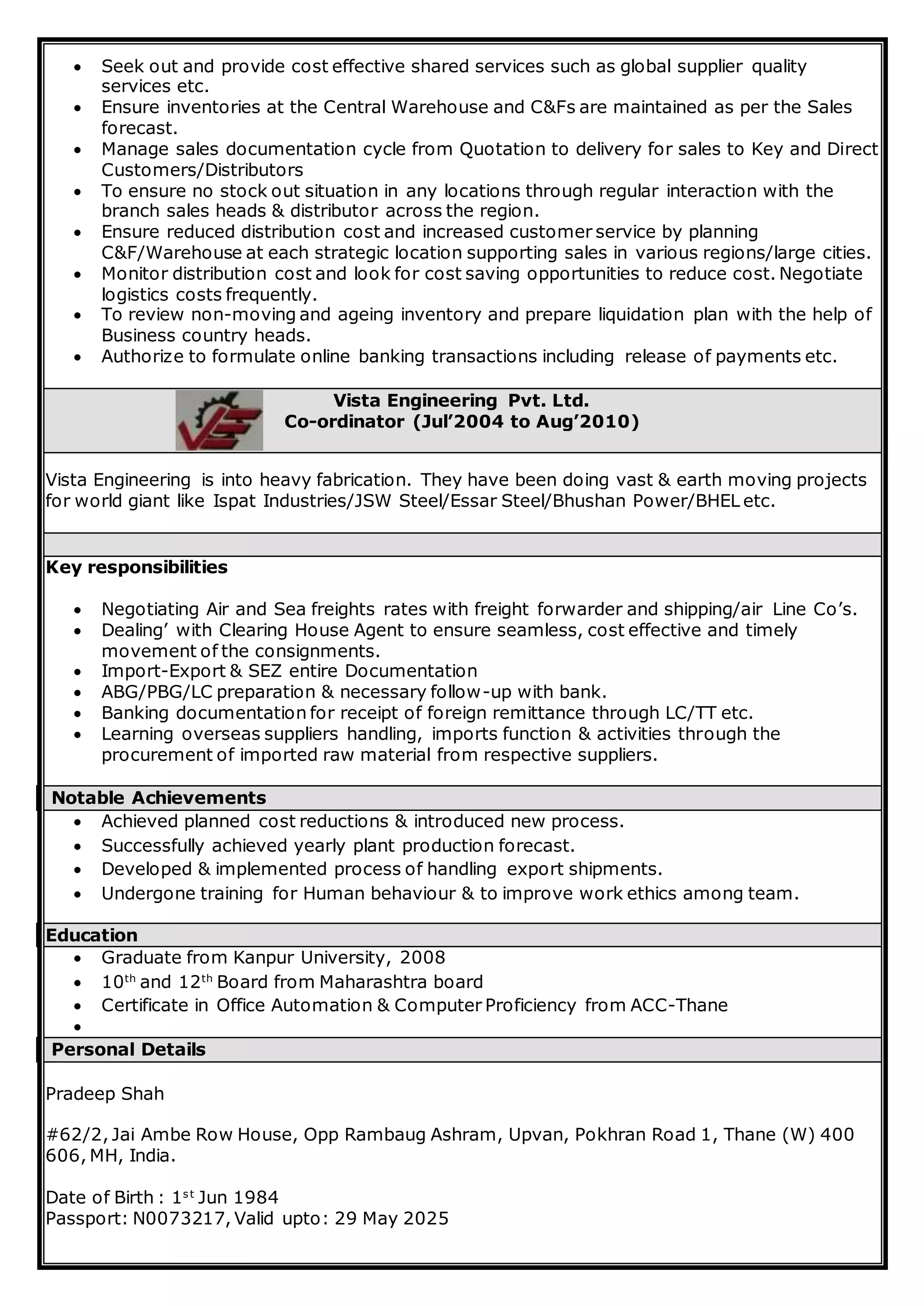  Seek out and provide cost effective shared services such as global supplier quality
services etc.
 Ensure inventories at the Central Warehouse and C&Fs are maintained as per the Sales
forecast.
 Manage sales documentation cycle from Quotation to delivery for sales to Key and Direct
Customers/Distributors
 To ensure no stock out situation in any locations through regular interaction with the
branch sales heads & distributor across the region.
 Ensure reduced distribution cost and increased customer service by planning
C&F/Warehouse at each strategic location supporting sales in various regions/large cities.
 Monitor distribution cost and look for cost saving opportunities to reduce cost. Negotiate
logistics costs frequently.
 To review non-moving and ageing inventory and prepare liquidation plan with the help of
Business country heads.
 Authorize to formulate online banking transactions including release of payments etc.
Vista Engineering Pvt. Ltd.
Co-ordinator (Jul’2004 to Aug’2010)
Vista Engineering is into heavy fabrication. They have been doing vast & earth moving projects
for world giant like Ispat Industries/JSW Steel/Essar Steel/Bhushan Power/BHEL etc.
Key responsibilities
 Negotiating Air and Sea freights rates with freight forwarder and shipping/air Line Co’s.
 Dealing’ with Clearing House Agent to ensure seamless, cost effective and timely
movement of the consignments.
 Import-Export & SEZ entire Documentation
 ABG/PBG/LC preparation & necessary follow-up with bank.
 Banking documentation for receipt of foreign remittance through LC/TT etc.
 Learning overseas suppliers handling, imports function & activities through the
procurement of imported raw material from respective suppliers.
Notable Achievements
 Achieved planned cost reductions & introduced new process.
 Successfully achieved yearly plant production forecast.
 Developed & implemented process of handling export shipments.
 Undergone training for Human behaviour & to improve work ethics among team.
Education
 Graduate from Kanpur University, 2008
 10th
and 12th
Board from Maharashtra board
 Certificate in Office Automation & Computer Proficiency from ACC-Thane

Personal Details
Pradeep Shah
#62/2, Jai Ambe Row House, Opp Rambaug Ashram, Upvan, Pokhran Road 1, Thane (W) 400
606, MH, India.
Date of Birth : 1st
Jun 1984
Passport: N0073217, Valid upto: 29 May 2025
 