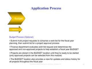 10Developed by Mahre Consulting, Inc. and Everest Tecnologies, Inc.
Application Process
Budget
Optional
Budget Process (Optional):
• Submit multi project requests to comprise a wish-list for the fiscal year
planning, then submit list for a project approval process
• Finance department evaluates wish-list request and determines the
approved and non-approved projects to help establish a fiscal year BUDGET
• Projects are stored in the BUDGET location until they’re ready to be started
(only approved projects can be selected from this module)
• The BUDGET location also provides a view for updates and status history for
all projects throughout the fiscal year
 