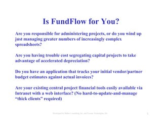 3Developed by Mahre Consulting, Inc. and Everest Tecnologies, Inc.
Are you responsible for administering projects, or do you wind up
just managing greater numbers of increasingly complex
spreadsheets?
Are you having trouble cost segregating capital projects to take
advantage of accelerated depreciation?
Do you have an application that tracks your initial vendor/partner
budget estimates against actual invoices?
Are your existing central project financial tools easily available via
Intranet with a web interface? (No hard-to-update-and-manage
“thick clients” required)
Is FundFlow for You?
 