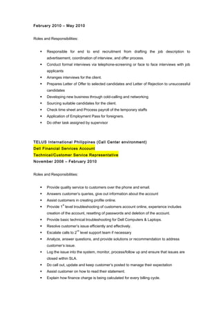 February 2010 – May 2010
Roles and Responsibilities:
 Responsible for end to end recruitment from drafting the job description to
advertisement, coordination of interview, and offer process.
 Conduct formal interviews via telephone-screening or face to face interviews with job
applicants
 Arranges interviews for the client.
 Prepares Letter of Offer to selected candidates and Letter of Rejection to unsuccessful
candidates
 Developing new business through cold-calling and networking
 Sourcing suitable candidates for the client.
 Check time sheet and Process payroll of the temporary staffs
 Application of Employment Pass for foreigners.
 Do other task assigned by supervisor
TELUS International Philippines (Call Center environment)
Dell Financial Services Account
Technical/Customer Service Representative
November 2008 – February 2010
Roles and Responsibilities:
 Provide quality service to customers over the phone and email.
 Answers customer’s queries, give out information about the account
 Assist customers in creating profile online.
 Provide 1
st
level troubleshooting of customers account online, experience includes
creation of the account, resetting of passwords and deletion of the account.
 Provide basic technical troubleshooting for Dell Computers & Laptops.
 Resolve customer’s issue efficiently and effectively.
 Escalate calls to 2
nd
level support team if necessary
 Analyze, answer questions, and provide solutions or recommendation to address
customer’s issue.
 Log the issue into the system, monitor, process/follow up and ensure that issues are
closed within SLA.
 Do call out, update and keep customer’s posted to manage their expectation
 Assist customer on how to read their statement.
 Explain how finance charge is being calculated for every billing cycle.
 
