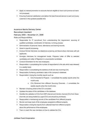  Apply no interest promotion to accounts that are eligible to have such promos but were
not processed.
 Ensuring Customer satisfaction and deliver the best financial service to each and every
customer in the quickest possible time.
Accenture Manila Delivery Center
Recruitment Assistant
February 2005 – November 21, 2008
Roles and Responsibilities:
• Responsible for IT recruitment from understanding the requirement, sourcing of
qualified candidates, coordination of interview, to hiring process.
 Administration of personal, leave, attendance and training records.
 Assist in payroll processing
 Conduct formal interviews via telephone-screening and face-to-face interviews with job
applicants
 Arranges interviews for management levels. Prepares Letter of Offer to selected
candidates and Letter of Rejection to unsuccessful candidates
 Conduct Orientation for the new employees.
 Responsible in consolidating the number of respondents to the ads which was released
in a weekly basis
 Responsible in consolidating the statistics of old and new incoming CVs
 Responsible of entering candidate’s data in the company’s database.
 Responsible in doing the monthly reports such as:
• CVs Forwarded to Projects – I consolidate the weekly reports when the
month ends.
• CVs Received from different Sourcing Channels – I consolidate the
weekly reports when the month ends.
 Maintain a tracking sheet of the CV’s encoded.
 Updates the status of the candidates in the database.
 Handles the validation of CVs from ERP channel and Vendor channel (CVs from these
channels are being treated as urgent CVs and should be prioritized).
 Responsible in maintaining records of the candidates from different projects
 Monitor and keep track of the employees assigned to different projects.
 Responsible in doing the reports from collected data from different projects
about the performance of the employees.
 Train or coach the new members on how to validate the CVs.
Jollibee Food Corporation
 