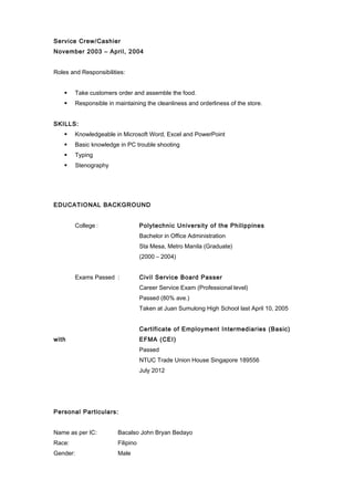 Service Crew/Cashier
November 2003 – April, 2004
Roles and Responsibilities:
 Take customers order and assemble the food.
 Responsible in maintaining the cleanliness and orderliness of the store.
SKILLS:
 Knowledgeable in Microsoft Word, Excel and PowerPoint
 Basic knowledge in PC trouble shooting
 Typing
 Stenography
EDUCATIONAL BACKGROUND
College : Polytechnic University of the Philippines
Bachelor in Office Administration
Sta Mesa, Metro Manila (Graduate)
(2000 – 2004)
Exams Passed : Civil Service Board Passer
Career Service Exam (Professional level)
Passed (80% ave.)
Taken at Juan Sumulong High School last April 10, 2005
Certificate of Employment Intermediaries (Basic)
with EFMA (CEI)
Passed
NTUC Trade Union House Singapore 189556
July 2012
Personal Particulars:
Name as per IC: Bacalso John Bryan Bedayo
Race: Filipino
Gender: Male
 