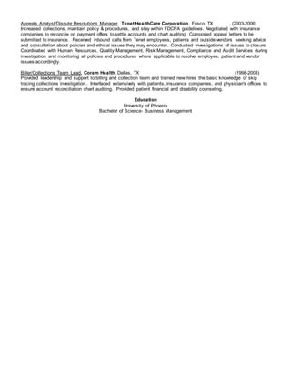 Appeals Analyst/Dispute Resolutions Manager, Tenet HealthCare Corporation, Frisco, TX . (2003-2006)
Increased collections, maintain policy & procedures, and stay within FDCPA guidelines. Negotiated with insurance
companies to reconcile on payment offers to settle accounts and chart auditing. Composed appeal letters to be
submitted to insurance. Received inbound calls from Tenet employees, patients and outside vendors seeking advice
and consultation about policies and ethical issues they may encounter. Conducted investigations of issues to closure.
Coordinated with Human Resources, Quality Management, Risk Management, Compliance and Audit Services during
investigation and monitoring all policies and procedures where applicable to resolve employee, patient and vendor
issues accordingly.
Biller/Collections Team Lead, Coram Health. Dallas, TX (1998-2003)
Provided leadership and support to billing and collection team and trained new hires the basic knowledge of skip
tracing collections investigation.. Interfaced extensively with patients, insurance companies, and physician's offices to
ensure account reconciliation chart auditing. Provided patient financial and disability counseling.
Education
University of Phoenix
Bachelor of Science- Business Management
 