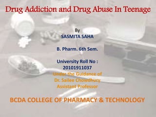Drug Addiction and Drug Abuse In Teenage
By
SASMITA SAHA
B. Pharm. 6th Sem.
University Roll No :
20101911037
Under the Guidance of
Dr. Sailee Chowdhury
Assistant Professor
BCDA COLLEGE OF PHARMACY & TECHNOLOGY
 
