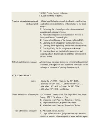 7.)NGO Praxis, Norway embassy,
8.)Court academy of Serbia.
Principal subjects/occupational 1.) Free legal help given trough legal advices and writing
skills covered: legal submissions in the field of Family law to the poor
people,
2.) Following the criminal procedure in the court and
simulation of criminal process,
3.) National competition in simulation of process in
European Court of Human Rights,
4.) Course about history of the human rights in USA,
5.) Learning about refugee law and asylum process,
6.) Learning about diplomacy and international relations,
7.) Free legal help for the refugees from Kosovo,
8.) Learning about law institutes for prevention and
stopping acts of discriminations and their application in
EU and Serbia.
Title of qualification awarded: All mentioned trainings from were optional and additional
to studies, didn’t provide title bud I have certificate for all
trainings as evidence of passing them (except 8.)
WORK EXPERIENCE:
Dates: 1.) June the 6th 2005. – October the 30th 2005.,
2.) January the 21st 2010. – October the 18th 2013.,
3.) October 19th 2013. – October the 19th 2014.
4.) October 20th 2014 – until today
Name and address of employer: 1.) Crestmont Country Club, 750 Eagle Rock Ave, West
Orange, 07052 New Jersey, USA,
2.) Municipal court Pančevo, Republic of Serbia,
3.) High court Pančevo, Republic of Serbia.
4.) Municipal court Pančevo, Republic of Serbia.
Type of business or sector: 1.) Attendant, waiter, busboy,
2.) Legal trainee and after, judge assistance ( I was also
elected as member of court syndical board and take a part
 