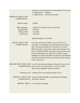 in Serbian court sport games as representative of my court,
3.) Judge advisor – litigation,
4.) Judge advisor – executive procedure.
PERSONAL SKILLS AND
COMPETENCES:
Mother tongue: Serbian
Other languages: English (FCE British council certificate)
Reading skills: Excellent
Writing skills: Excellent
Verbal skills: Excellent
Russian (beginner in all skills)
SOCIAL SKILLS AND I was born and living in Pančevo, city in Province of
COMPETENCES: Vojvodina, in multiethnic and multicultural environment.
This environment helped me to learn how to live with
different people, respect their culture and cooperate with
them. I trained basketball, boxing, krav maga, folklore and
at present playing soccer. Skills that I learned in sports
helping me to make clear difference between individualism
and team work and provide me good position and relations
in any collectivity.
ORGANIZATION SKILS AND I’m well informed and educated with special interests for
COMPETENCES: history, politic, law and religion. I’m also sociable,
hard worker, adaptable and self confident.
Driving licence: Category B (for car) and possessing own car
TEHNICAL SKILLS AND I have a good knowledge in computing, touch typing,
COMPETENCES: Ms Office, internet.
ARTISTIC SKILLS: I’m excellent in drawing.
 