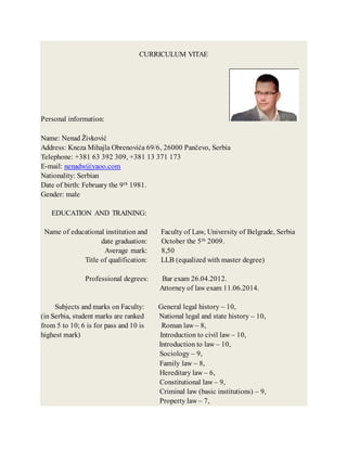 CURRICULUM VITAE
Personal information:
Name: Nenad Živković
Address: Kneza Mihajla Obrenovića 69/6, 26000 Pančevo, Serbia
Telephone: +381 63 392 309, +381 13 371 173
E-mail: nenadw@yaoo.com
Nationality: Serbian
Date of birth: February the 9th 1981.
Gender: male
EDUCATION AND TRAINING:
Name of educational institution and Faculty of Law, University of Belgrade, Serbia
date graduation: October the 5th 2009.
Average mark: 8,50
Title of qualification: LLB (equalized with master degree)
Professional degrees: Bar exam 26.04.2012.
Attorney of law exam 11.06.2014.
Subjects and marks on Faculty: General legal history – 10,
(in Serbia, student marks are ranked National legal and state history – 10,
from 5 to 10; 6 is for pass and 10 is Roman law – 8,
highest mark) Introduction to civil law – 10,
Introduction to law – 10,
Sociology – 9,
Family law – 8,
Hereditary law – 6,
Constitutional law – 9,
Criminal law (basic institutions) – 9,
Property law – 7,
 