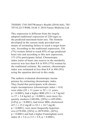785ISSN 1745-5057Women's Health (2010) 6(6), 785–
78710.2217/WHE.10.66 © 2010 Future Medicine Ltd
This expression is different from the largely
adopted traditional expression of 220-(age) as
the predicted maximum heart rate. The formula
developed in the current study provided new
means of estimating failure to reach a target heart
rate. According to the traditional expression, 336
(7%) women failed to reach 85% of age-predicted
heart rate and according to this new expression,
173 (3%) participants failed. Chronotropic
index (ratio of heart rate reserve to the metabolic
reserve) was less than 0.8 in 939 (17%) women by
the traditional estimate. By contrast, chronotropic
index was estimated at less than 0.8 in 496 (9%)
using the equation derived in this study.
The authors evaluated chronotropic incom-
petence by estimating chronotropic index.
They found that participants with chrono-
tropic incompetence (chronotropic index < 0.8)
were older (55 ± 11 years vs 52 ± 11 years;
p < 0.0001), had a higher BMI (29.3 ± 6.7 kg/m2
vs 27 ± 5.6 kg/m2; p = 0.0001), were more fre-
quently smokers (140/496, [28%] vs 695/4941,
[14%]; p < 0.0001), had lower HDL-cholesterol
(47.1 ± 15.2 mg/dl vs 52.1 ± 14.7 mg/dl;
p < 0.0001), were more frequently hyperten-
sive (279/496, [56%] vs 2079/4941, [42%];
p < 0.0001) and had a higher Framingham score
index (8 ± 5.6 vs 5.5 ± 5.9; p = 0.0001).
 