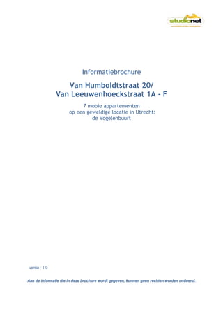 Informatiebrochure

                   Van Humboldtstraat 20/
                Van Leeuwenhoeckstraat 1A - F
                           7 mooie appartementen
                      op een geweldige locatie in Utrecht:
                               de Vogelenbuurt




 versie : 1.0


Aan de informatie die in deze brochure wordt gegeven, kunnen geen rechten worden ontleend.
 