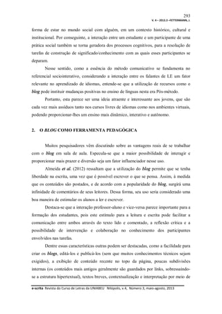 293
V. 4 – 2013.3 –FETTERMANN, J.

forma de estar no mundo social com alguém, em um contexto histórico, cultural e
institucional. Por conseguinte, a interação entre um estudante e um participante de uma
prática social também se torna geradora dos processos cognitivos, para a resolução de
tarefas de construção de significado/conhecimento com as quais esses participantes se
deparam.
Nesse sentido, como a essência do método comunicativo se fundamenta no
referencial sociointerativo, considerando a interação entre os falantes de LE um fator
relevante no aprendizado de idiomas, entende-se que a utilização de recursos como o
blog pode instituir mudanças positivas no ensino de línguas nesta era Pós-método.
Portanto, esta parece ser uma ideia atraente e interessante aos jovens, que são
cada vez mais assíduos tanto nos cursos livres de idiomas como nos ambientes virtuais,
podendo proporcionar-lhes um ensino mais dinâmico, interativo e autônomo.

2.

O BLOG COMO FERRAMENTA PEDAGÓGICA

Muitos pesquisadores vêm discutindo sobre as vantagens reais de se trabalhar
com o blog em sala de aula. Especula-se que a maior possibilidade de interagir e
proporcionar mais prazer e diversão seja um fator influenciador nesse uso.
Almeida et al. (2012) ressaltam que a utilização do blog permite que se tenha
liberdade na escrita, uma vez que é possível escrever o que se pensa. Assim, à medida
que os conteúdos são postados, e de acordo com a popularidade do blog, surgirá uma
infinidade de comentários de seus leitores. Dessa forma, seu uso seria considerado uma
boa maneira de estimular os alunos a ler e escrever.
Destaca-se que a interação professor-aluno e vice-versa parece importante para a
formação dos estudantes, pois este estímulo para a leitura e escrita pode facilitar a
comunicação entre ambos através do texto lido e comentado, a reflexão crítica e a
possibilidade de intervenção e colaboração no conhecimento dos participantes
envolvidos nas tarefas.
Dentre essas características outras podem ser destacadas, como a facilidade para
criar os blogs, editá-los e publicá-los (sem que muitos conhecimentos técnicos sejam
exigidos), a exibição de conteúdo recente no topo da página, poucas subdivisões
internas (os conteúdos mais antigos geralmente são guardados por links, sobressaindose a estrutura hipertextual), textos breves, contextualização e interpretação por meio de
e-scrita Revista do Curso de Letras da UNIABEU Nilópolis, v.4, Número 3, maio-agosto, 2013

 