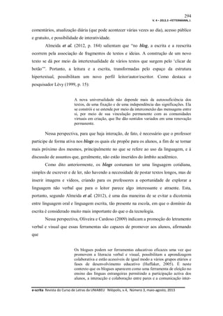 294
V. 4 – 2013.3 –FETTERMANN, J.

comentários, atualização diária (que pode acontecer várias vezes ao dia), acesso público
e gratuito, e possibilidade de interatividade.
Almeida et al. (2012, p. 184) salientam que “no blog, a escrita e a reescrita
ocorrem pela associação de fragmentos de textos e ideias. A construção de um novo
texto se dá por meio da intertextualidade de vários textos que surgem pelo ‘clicar de
botão’”. Portanto, a leitura e a escrita, transformadas pelo espaço da estrutura
hipertextual, possibilitam um novo perfil leitor/autor/escritor. Como destaca o
pesquisador Lévy (1999, p. 15):

A nova universalidade não depende mais da autossuficiência dos
textos, de uma fixação e de uma independência das significações. Ela
se constrói e se estende por meio da interconexão das mensagens entre
si, por meio de sua vinculação permanente com as comunidades
virtuais em criação, que lhe dão sentidos variados em uma renovação
permanente.

Nessa perspectiva, para que haja interação, de fato, é necessário que o professor
participe de forma ativa nos blogs os quais ele propõe para os alunos, a fim de se tornar
mais próximo dos mesmos, principalmente no que se refere ao uso da linguagem, e à
discussão de assuntos que, geralmente, não estão inseridos do âmbito acadêmico.
Como dito anteriormente, os blogs costumam ter uma linguagem cotidiana,
simples de escrever e de ler, não havendo a necessidade de postar textos longos, mas de
inserir imagens e vídeos, criando para os professores a oportunidade de explorar a
linguagem não verbal que para o leitor parece algo interessante e atraente. Esta,
portanto, segundo Almeida et al. (2012), é uma das maneiras de se evitar a dicotomia
entre linguagem oral e linguagem escrita, tão presente na escola, em que o domínio da
escrita é considerado muito mais importante do que o da tecnologia.
Nessa perspectiva, Oliveira e Cardoso (2009) indicam a promoção do letramento
verbal e visual que essas ferramentas são capazes de promover aos alunos, afirmando
que

Os blogues podem ser ferramentas educativas eficazes uma vez que
promovem a literacia verbal e visual, possibilitam a aprendizagem
colaborativa e estão acessíveis de igual modo a vários grupos etários e
fases de desenvolvimento educativo (Huffaker, 2005). É neste
contexto que os blogues aparecem como uma ferramenta de eleição no
ensino das línguas estrangeiras permitindo a participação activa dos
alunos, a interacção e colaboração entre pares e a comunicação intere-scrita Revista do Curso de Letras da UNIABEU Nilópolis, v.4, Número 3, maio-agosto, 2013

 