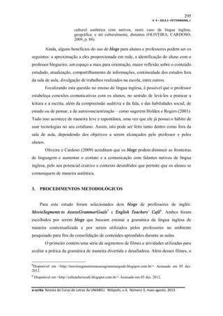 295
V. 4 – 2013.3 –FETTERMANN, J.

cultural autêntica com nativos, neste caso da língua inglesa,
geográfica, e até culturalmente, distantes (OLIVEIRA; CARDOSO,
2009, p. 88).

Ainda, alguns benefícios do uso de blogs para alunos e professores podem ser os
seguintes: a aproximação a eles proporcionada em rede, a identificação do aluno com o
professor blogueiro, um espaço a mais para orientação, maior reflexão sobre o conteúdo
estudado, atualização, compartilhamento de informações, continuidade dos estudos fora
da sala de aula, divulgação de trabalhos realizados na escola, entre outros.
Focalizando esta questão no ensino de língua inglesa, é possível que o professor
estabeleça conexões comunicativas com os alunos, no sentido de levá-los a praticar a
leitura e a escrita, além da compreensão auditiva e da fala, e das habilidades social, de
estudo ou de pensar, e de autoconscientização – como sugerem Holden e Rogers (2001).
Tudo isso acontece de maneira leve e espontânea, uma vez que ele já possui o hábito de
usar tecnologias no seu cotidiano. Assim, isto pode ser feito tanto dentro como fora da
sala de aula, dependendo dos objetivos a serem alcançados pelo professor e pelos
alunos.
Oliveira e Cardoso (2009) acreditam que os blogs podem diminuir as fronteiras
de linguagem e aumentar o contato e a comunicação com falantes nativos de língua
inglesa, pelo seu potencial criativo e contexto desinibidor que permite que os alunos se
comuniquem de maneira autêntica.

3.

PROCEDIMENTOS METODOLÓGICOS

Para este estudo foram selecionados dois blogs de professores de inglês:
MovieSegments to AssessGrammarGoals5 e English Teachers’ Café6. Ambos foram
escolhidos por serem blogs que buscam ensinar a gramática da língua inglesa de
maneira contextualizada e por serem utilizados pelos professores no ambiente
pesquisado para fins de consolidação de conteúdos aprendidos durante as aulas.
O primeiro contém uma série de segmentos de filmes e atividades utilizadas para
avaliar a prática da gramática de maneira divertida e desafiadora. Além desses filmes, o
5

Disponível em <http://moviesegmentstoassessgrammargoals.blogspot.com.br/> Acessado em 05 dez.
2012.
6

Disponível em <http://eslteacherscafe.blogspot.com.br/> Acessado em 05 dez. 2012.

e-scrita Revista do Curso de Letras da UNIABEU Nilópolis, v.4, Número 3, maio-agosto, 2013

 