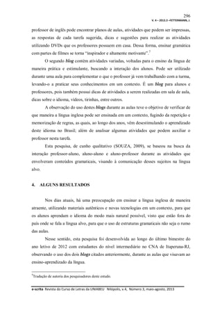 296
V. 4 – 2013.3 –FETTERMANN, J.

professor de inglês pode encontrar planos de aulas, atividades que podem ser impressas,
as respostas de cada tarefa sugerida, dicas e sugestões para realizar as atividades
utilizando DVDs que os professores possuem em casa. Dessa forma, ensinar gramática
com partes de filmes se torna “inspirador e altamente motivante”.7
O segundo blog contém atividades variadas, voltadas para o ensino da língua de
maneira prática e estimulante, buscando a interação dos alunos. Pode ser utilizado
durante uma aula para complementar o que o professor já vem trabalhando com a turma,
levando-o a praticar seus conhecimentos em um contexto. É um blog para alunos e
professores, pois também possui dicas de atividades a serem realizadas em sala de aula,
dicas sobre o idioma, vídeos, tirinhas, entre outros.
A observação do uso destes blogs durante as aulas teve o objetivo de verificar de
que maneira a língua inglesa pode ser ensinada em um contexto, fugindo da repetição e
memorização de regras, as quais, ao longo dos anos, vêm desestimulando o aprendizado
deste idioma no Brasil; além de analisar algumas atividades que podem auxiliar o
professor nesta tarefa.
Esta pesquisa, de cunho qualitativo (SOUZA, 2009), se baseou na busca da
interação professor-aluno, aluno-aluno e aluno-professor durante as atividades que
envolveram conteúdos gramaticais, visando à comunicação desses sujeitos na língua
alvo.

4.

ALGUNS RESULTADOS

Nos dias atuais, há uma preocupação em ensinar a língua inglesa de maneira
atraente, utilizando materiais autênticos e novas tecnologias em um contexto, para que
os alunos aprendam o idioma do modo mais natural possível, visto que estão fora do
país onde se fala a língua alvo, para que o uso de estruturas gramaticais não seja o rumo
das aulas.
Nesse sentido, esta pesquisa foi desenvolvida ao longo do último bimestre do
ano letivo de 2012 com estudantes do nível intermediário no CNA de Itaperuna-RJ,
observando o uso dos dois blogs citados anteriormente, durante as aulas que visavam ao
ensino-aprendizado da língua.
7

Tradução de autoria dos pesquisadores deste estudo.

e-scrita Revista do Curso de Letras da UNIABEU Nilópolis, v.4, Número 3, maio-agosto, 2013

 