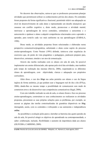 297
V. 4 – 2013.3 –FETTERMANN, J.

No decorrer das observações, notou-se que os professores procuraram planejar
atividades que permitissem utilizar os conhecimentos prévios dos alunos. Os conteúdos
foram propostos de forma significativa e funcional, permitindo inferir sua adequação ao
nível de desenvolvimento de cada aluno e representando um desafio alcançável, que
causasse um conflito cognitivo e, deste modo, promovesse a atividade mental,
motivasse a aprendizagem de novos conteúdos, estimulasse a autoestima e o
autoconceito e ajudasse o aluno a adquirir competências relacionadas com o aprender a
aprender, para torná-lo cada vez mais autônomo na sua aprendizagem (ZABALA,
1998).
Desse modo, as atividades propostas foram selecionadas e elaboradas numa
perspectiva comunicativa/pragmática, salientando o aluno como sujeito do processo
ensino-aprendizagem. Como Neuner (1991) defende, tentou-se criar sequências de
exercícios que, do ponto de vista pragmático e pedagógico, pudessem preparar para,
desenvolver, estruturar, simular e ser atos de comunicação.
Através das tarefas realizadas com os alunos em sala de aula, foi possível
implementar um ensino diferenciado, não apenas pelo nível das atividades, mas também
pelo tempo de realização das mesmas (Dervin, 2006), respeitando-se os diferentes
ritmos de aprendizagem, com

objetividade, clareza e adequação aos propósitos

curriculares.
Além disso, o uso dos blogs nas aulas permitiu aos alunos o uso da língua
inglesa de forma autêntica, já que podiam usar a linguagem real do dia a dia (D’Eça,
2006), dando-lhes ao mesmo tempo a possibilidade de comunicarem sem medo de
cometerem erros e de desenvolver suas competências comunicativas (Segal, 2004).
Com este trabalho realizado na sala de aula, os alunos foram o foco no processo
ensino-aprendizagem, construíram os seus conhecimentos ao realizarem as atividades
propostas, procuraram as suas próprias soluções para os problemas, por exemplo, ao
acessar as páginas das tarefas contextualizadas de gramática disponíveis no blog,
interagindo, assim, com os conteúdos e reforçando a sua autonomia e independência
online.
Ao possibilitar a avaliação pelos pares e derrubar as barreiras das quatro paredes da
sala de aula, foi possível atingir os objetivos do aprendizado na contemporaneidade, a
saber: colaboração, inclusão, flexibilidade e aumento da importância dada aos alunos
(OLIVEIRA; CARDOSO, 2009).
e-scrita Revista do Curso de Letras da UNIABEU Nilópolis, v.4, Número 3, maio-agosto, 2013

 