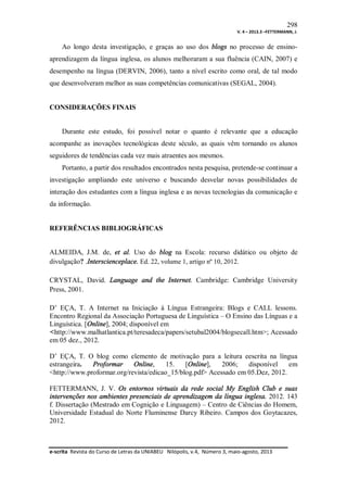 298
V. 4 – 2013.3 –FETTERMANN, J.

Ao longo desta investigação, e graças ao uso dos blogs no processo de ensinoaprendizagem da língua inglesa, os alunos melhoraram a sua fluência (CAIN, 2007) e
desempenho na língua (DERVIN, 2006), tanto a nível escrito como oral, de tal modo
que desenvolveram melhor as suas competências comunicativas (SEGAL, 2004).

CONSIDERAÇÕES FINAIS

Durante este estudo, foi possível notar o quanto é relevante que a educação
acompanhe as inovações tecnológicas deste século, as quais vêm tornando os alunos
seguidores de tendências cada vez mais atraentes aos mesmos.
Portanto, a partir dos resultados encontrados nesta pesquisa, pretende-se continuar a
investigação ampliando este universo e buscando desvelar novas possibilidades de
interação dos estudantes com a língua inglesa e as novas tecnologias da comunicação e
da informação.

REFERÊNCIAS BIBLIOGRÁFICAS

ALMEIDA, J.M. de, et al. Uso do blog na Escola: recurso didático ou objeto de
divulgação? .Interscienceplace. Ed. 22, volume 1, artigo nº 10, 2012.
CRYSTAL, David. Language and the Internet. Cambridge: Cambridge University
Press, 2001.
D’ EÇA, T. A Internet na Iniciação à Língua Estrangeira: Blogs e CALL lessons.
Encontro Regional da Associação Portuguesa de Linguística – O Ensino das Línguas e a
Linguística. [Online], 2004; disponível em
<http://www.malhatlantica.pt/teresadeca/papers/setubal2004/blogsecall.htm>; Acessado
em 05 dez., 2012.
D’ EÇA, T. O blog como elemento de motivação para a leitura eescrita na língua
estrangeira.
Proformar
Online,
15.
[Online],
2006;
disponível
em
<http://www.proformar.org/revista/edicao_15/blog.pdf> Acessado em 05.Dez, 2012.
FETTERMANN, J. V. Os entornos virtuais da rede social My English Club e suas
intervenções nos ambientes presenciais de aprendizagem da língua inglesa. 2012. 143
f. Dissertação (Mestrado em Cognição e Linguagem) – Centro de Ciências do Homem,
Universidade Estadual do Norte Fluminense Darcy Ribeiro. Campos dos Goytacazes,
2012.

e-scrita Revista do Curso de Letras da UNIABEU Nilópolis, v.4, Número 3, maio-agosto, 2013

 