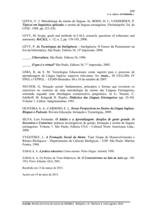299
V. 4 – 2013.3 –FETTERMANN, J.

LEFFA, V. J. Metodologia do ensino de línguas. In: BOHN, H. I.; VANDERSEN, P.
Tópicos em linguística aplicada: o ensino de línguas estrangeiras. Florianópolis: Ed. da
UFSC, 1988. pp. 211-236.
LEVY, M. Scope, goals and methods in CALL research: questions of coherence and
autonomy. ReCALL, v. 12, n. 2, pp. 170-195, 2000.
LÉVY, P. As Tecnologias da Inteligência – Inteligência: O Futuro do Pensamento na
Era da Informática. São Paulo. Editora 34, 15ª impressão, 2008.
_____. Cibercultura. São Paulo. Editora 34, 1996.
_____. O que é o virtual? São Paulo. Editora 34, 7 ª impressão, 2005.
LIMA, R. da S. M. Tecnologias Educacionais como suporte para o processo de
aprendizagem de Língua Inglesa: aspectos relevantes. In: Anais... III CELLMS, IV
EPGL e I EPPGL – UEMS-Dourados. 08 a 10 de outubro de 2007.
NEUNER, G. Situação actual: fundamentos, princípios e formas que revestem os
exercícios no contexto de uma metodologia do ensino das Línguas Estrangeiras,
orientada segundo uma abordagem comunicativa pragmática. In G. Neuner, C.
Edelhoff, M. Krüger& H. Piepho, Didáctica das Línguas Estrangeiras (pp. 25-30).
Volume 1. Lisboa: Apáginastantas, 1991.
OLIVEIRA, S. A.; CARDOSO, E. L. Novas Perspectivas no Ensino da Língua Inglesa:
Blogues e Podcasts. Revista Educação, formação e Tecnologias, 2009.
SILVA, Luís Fernando. O Adulto e a Aprendizagem: desafios de gente grande. In
Encontros e Contornos: práticas investigativas de gestão, formação e ensino de línguas
estrangeiras. Volume 1. São Paulo, Editora CNA - Cultural Norte Americano Ltda.,
2008.
VYGOTSKY, L. A Formação Social da Mente. Trad. Grupo de Desenvolvimento e
Ritmos Biológicos – Departamento de Ciências Biológicas – USP. São Paulo: Martins
Fontes, 1984.
ZABALA, A. A prática educativa. Como ensinar. Porto Alegre: Artmed, 1998.
ZABALA, A. Os Pontos de Vista Didácticos. In: O Construtivismo na Sala de Aula (pp. 150195). Porto: Edições ASA, 2001.
Recebido em 13 de março de 2013.
Aceito em 19 de maio de 2013.

e-scrita Revista do Curso de Letras da UNIABEU Nilópolis, v.4, Número 3, maio-agosto, 2013

 