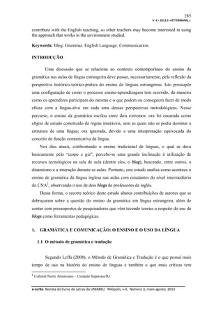 285
V. 4 – 2013.3 –FETTERMANN, J.

contribute with the English teaching, so other teachers may become interested in using
the approach that works in the environment studied.
Keywords: Blog. Grammar. English Language. Communication.
INTRODUÇÃO
Uma discussão que se relaciona ao contexto contemporâneo do ensino da
gramática nas aulas de língua estrangeira deve passar, necessariamente, pela reflexão da
perspectiva histórico-teórico-prática do ensino de línguas estrangeiras. Isto pressupõe
uma configuração de como o processo ensino-aprendizagem tem ocorrido, da maneira
como os aprendizes participam do mesmo e o que podem ou conseguem fazer de modo
eficaz com a língua-alvo em cada uma dessas perspectivas metodológicas. Nesse
percurso, o ensino da gramática oscilou entre dois extremos: ora foi encarada como
objeto de estudo constituído de regras imutáveis, sem as quais não se podia dominar a
estrutura de uma língua; ora ignorada, devido a uma interpretação equivocada do
conceito de função comunicativa da língua.
Nos dias atuais, confrontando o ensino tradicional de línguas, o qual se dava
basicamente pelo “cuspe e giz”, percebe-se uma grande inclinação à utilização de
recursos tecnológicos na sala de aula (dentre eles, o blog), buscando, entre outros, o
dinamismo e a interação durante as aulas. Portanto, este estudo analisa como acontece o
ensino de gramática da língua inglesa nas aulas com estudantes do nível intermediário
do CNA2, observando o uso de dois blogs de professores de inglês.
Dessa forma, o recorte teórico deste estudo abarca contribuições de autores que se
debruçaram sobre a questão do ensino da gramática em língua estrangeira, além de
contar com pressupostos de pesquisadores que vêm tecendo teorias a respeito do uso de
blogs como ferramentas pedagógicas.
1.

GRAMÁTICA E COMUNICAÇÃO: O ENSINO E O USO DA LÍNGUA
1.1 O método de gramática e tradução

Segundo Leffa (2008), o Método de Gramática e Tradução é o que possui mais
tempo de uso na história do ensino de línguas e também o que mais críticas tem
2

Cultural Norte Americano – Unidade Itaperuna/RJ.

e-scrita Revista do Curso de Letras da UNIABEU Nilópolis, v.4, Número 3, maio-agosto, 2013

 