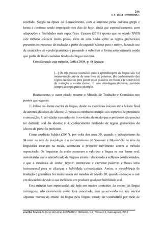 286
V. 4 – 2013.3 –FETTERMANN, J.

recebido. Surgiu na época do Renascimento, com o interesse pelas culturas grega e
latina e continua sendo empregado nos dias de hoje, ainda que esporadicamente, com
adaptações e finalidades mais específicas. Cestaro (2011) aponta que no século XVIII
este método oferecia muito pouco além de uma visão sobre as regras gramaticais
presentes no processo de tradução a partir do segundo idioma para o nativo, fazendo uso
de exercícios de versão/gramática e passando a substituir a forma anteriormente usada
que partia de frases isoladas tiradas da língua materna.
Considerando este método, Leffa (2008, p. 4) destaca:

[...] Os três passos essenciais para a aprendizagem da língua são: (a)
memorização prévia de uma lista de palavras, (b) conhecimento das
regras necessárias para juntar essas palavras em frases e (c) exercícios
de tradução e versão (tema). É uma abordagem dedutiva, partindo
sempre da regra para o exemplo.

Basicamente, o autor citado resume o Método de Tradução e Gramática nos
pontos que seguem:
1. ênfase na forma escrita da língua, desde os exercícios iniciais até a leitura final
de autores clássicos do idioma; 2. pouca ou nenhuma atenção aos aspectos de pronúncia
e entonação; 3. atividades centradas no livro-texto, de modo que o professor não precisa
ter domínio oral do idioma; e 4. conhecimento profundo de regras gramaticais do
idioma da parte do professor.
Como explicita Schütz (2007), por volta dos anos 50, quando o behaviorismo de
Skinner na área da psicologia e o estruturalismo de Saussure e Bloomfield na área da
linguística estavam na moda, aconteceu o primeiro movimento contra o método
supracitado. Os linguistas de então passaram a valorizar a língua na sua forma oral,
sustentando que o aprendizado de línguas estaria relacionado a reflexos condicionados,
e que a mecânica de imitar, repetir, memorizar e exercitar palavras e frases seria
instrumental para se alcançar a habilidade comunicativa. Assim, a metodologia de
tradução e gramática foi muito usada até meados do século 20, quando começou a cair
em descrédito devido à sua ineficácia em produzir qualquer habilidade oral.
Este método tem repercussão até hoje em muitos contextos de ensino de língua
estrangeira, não exatamente como fora concebido, mas preservando em seu núcleo
algumas marcas do ensino da língua pela língua: estudo do vocabulário por meio de

e-scrita Revista do Curso de Letras da UNIABEU Nilópolis, v.4, Número 3, maio-agosto, 2013

 