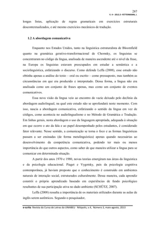 287
V. 4 – 2013.3 –FETTERMANN, J.

longas

listas,

aplicação

de

regras

gramaticais

em

exercícios

estruturais

descontextualizados, e até mesmo exercícios mecânicos de tradução.

1.2 A abordagem comunicativa
Enquanto nos Estados Unidos, tanto na linguística estruturalista de Bloomfield
quanto na gramática gerativo-transformacional de Chomsky, os linguistas se
concentraram no código da língua, analisada de maneira ascendente até o nível da frase,
na Europa os linguistas estavam preocupados em estudar a semântica e a
sociolinguística, enfatizando o discurso. Como defende Leffa (2008), esse estudo não
obtinha apenas a análise do texto – oral ou escrito – como pressuposto, mas também as
circunstâncias em que era produzido e interpretado. Dessa forma, a língua não era
analisada como um conjunto de frases apenas, mas como um conjunto de eventos
comunicativos.
Essa nova visão da língua veio ao encontro do vazio deixado pelo declínio da
abordagem audiolingual, na qual este estudo não se aprofundará neste momento. Com
isso, nascia a abordagem comunicativa, enfatizando o sentido da língua em vez de
códigos, como acontecia no audiolingualismo e no Método de Gramática e Tradução.
Em linhas gerais, nesta abordagem o uso da linguagem apropriada, adequada à situação
em que ocorre o ato da fala e ao papel desempenhado pelos estudantes, é considerado
fator relevante. Nesse sentido, a comunicação se torna o foco e as formas linguísticas
passam a ser ensinadas (de forma metalinguística) apenas quando necessárias ao
desenvolvimento da competência comunicativa, podendo ter mais ou menos
importância do que outros aspectos, como saber de que maneira utilizar a língua para se
comunicar em determinada situação.
A partir dos anos 1970 e 1980, novas teorias emergiram nas áreas da linguística
e da psicologia educacional. Piaget e Vygotsky, pais da psicologia cognitiva
contemporânea, já haviam proposto que o conhecimento é construído em ambientes
naturais de interação social, estruturados culturalmente. Dessa maneira, cada aprendiz
constrói o próprio aprendizado baseado em experiências de fundo psicológico
resultantes de sua participação ativa no dado ambiente (SCHÜTZ, 2007).
Leffa (2008) ressalta a importância de os materiais utilizados durante as aulas de
inglês serem autênticos. Segundo o pesquisador,
e-scrita Revista do Curso de Letras da UNIABEU Nilópolis, v.4, Número 3, maio-agosto, 2013

 